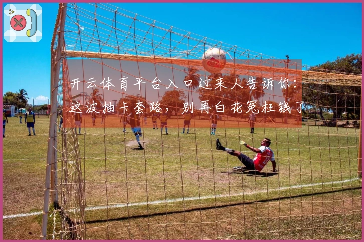 开云体育平台入口过来人告诉你：这波抽卡套路，别再白花冤枉钱了！