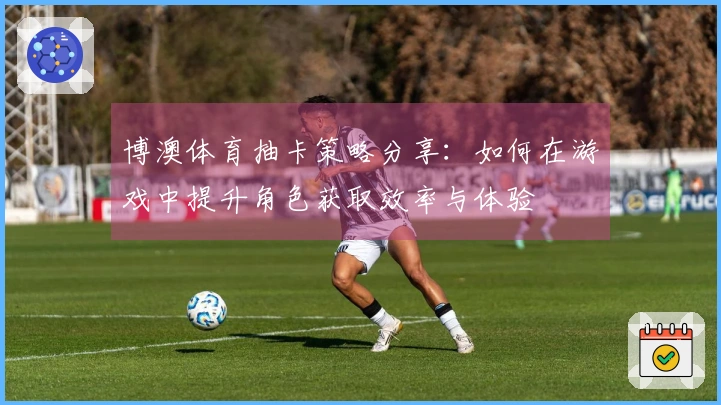 博澳体育抽卡策略分享：如何在游戏中提升角色获取效率与体验