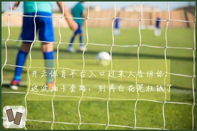 开云体育平台入口过来人告诉你：这波抽卡套路，别再白花冤枉钱了！