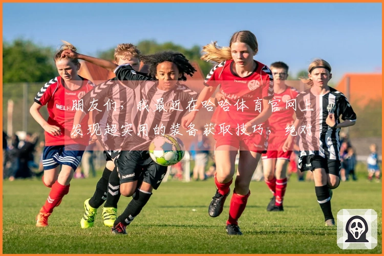 朋友们，我最近在哈哈体育官网上发现超实用的装备获取技巧，绝对能让你事半功倍！